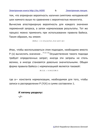 Электронная книга http://to./4595      &          Электронная лекция

тем, что априорная вероятность наличия симптома неподвижной
шеи намного выше по сравнению с вероятностью менингита.

Вычислив апостериорную вероятность для каждого значения
переменной запроса, а затем нормализовав результаты. Тот же
процесс можно применить при использовании правила Байеса.
Таким образом, мы имеем:




Итак, чтобы воспользоваться этим подходом, необходимо вместо
Ρ (s) вычислить значение .          Осуществление такого подхода
требует определенных затрат; иногда эти затраты не столь
велики, а иногда становятся довольно значительными. Общая
форма правила Байеса с нормализацией является таковой:




где а— константа нормализации, необходимая для того, чтобы
записи в распределении P (Y|X) в сумме составляли 1.


        К пятому разделу:
        -/-




                                      ©2010 Разработал Василенко Евгений
 