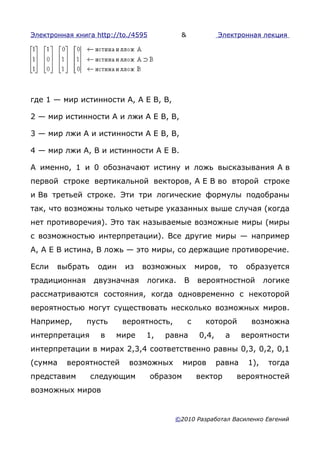 Электронная книга http://to./4595         &                Электронная лекция




где 1 — мир истинности А, А E В, В,

2 — мир истинности А и лжи А E В, В,

3 — мир лжи А и истинности А E В, В,

4 — мир лжи А, В и истинности А E В.

А именно, 1 и 0 обозначают истину и ложь высказывания А в
первой строке вертикальной векторов, А E В во второй строке
и Вв третьей строке. Эти три логические формулы подобраны
так, что возможны только четыре указанных выше случая (когда
нет противоречия). Это так называемые возможные миры (миры
с возможностью интерпретации). Все другие миры — например
А, А E В истина, В ложь — это миры, со держащие противоречие.

Если   выбрать     один   из   возможных           миров,    то     образуется
традиционная     двузначная     логика.       В    вероятностной          логике
рассматриваются состояния, когда одновременно с некоторой
вероятностью могут существовать несколько возможных миров.
Например,      пусть      вероятность,         с     которой         возможна
интерпретация      в    мире    1,     равна        0,4,     а     вероятности
интерпретации в мирах 2,3,4 соответственно равны 0,3, 0,2, 0,1
(сумма    вероятностей     возможных          миров        равна    1),    тогда
представим       следующим          образом        вектор        вероятностей
возможных миров


                                         ©2010 Разработал Василенко Евгений
 