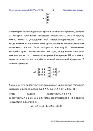 Электронная книга http://to./4595          &         Электронная лекция




И наоборот, если существует группа логических формул, каждой
из которых приписана некоторая вероятность, то эту группу
можно считать упорядочен ной (непротиворечивой), только
когда возможно вероятностное существование соответствующих
возможных     миров.    Если   построить       матрицу М ,   элементами
которой служат вертикальные векторы, представляющие воз-
можные миры, то с помощью матричной операции МР = V можно
вычислить вероятности выбора каждой логической формулы. В
данном примере




А именно, эти вероятностные возможные миры имеют состояние
«истина» с вероятностью 0,7 ( А ), 0,7 ,( А E В ) и 0,6 ( В ).

Пусть            задана             вероятность А р ( А )              и
вероятность А E В р ( А E В ), тогда вероятность В р ( В ) должна
находиться в диапазоне




                                       ©2010 Разработал Василенко Евгений
 