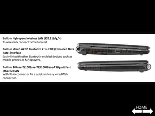 Built-in high-speed wireless LAN (802.11b/g/n)
To wirelessly connect to the Internet.

Built-in stereo A2DP Bluetooth 2.1 + EDR (Enhanced Data
Rate) interface
Easily link with other Bluetooth-enabled devices, such as
mobile phones or MP3 players.

Built-in 10Base-T/100Base-TX/1000Base-T Gigabit Fast
Ethernet LAN
With RJ-45 connector for a quick and easy wired Web
connection.




                                                            HOME
 