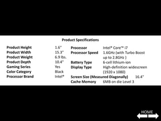 Product Specifications
Product Height    1.6"       Processor         Intel® Core™ i7
Product Width     15.3"      Processor Speed   1.6GHz (with Turbo Boost
Product Weight    6.9 lbs.                     up to 2.8GHz )
Product Depth     10.4"      Battery Type      6-cell lithium-ion
Gaming Series     Yes        Display Type      High-definition widescreen
Color Category    Black                        (1920 x 1080)
Processor Brand   Intel®     Screen Size (Measured Diagonally)    16.4"
                             Cache Memory      6MB on die Level 3




                                                                     HOME
 