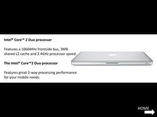 Intel® Core™ 2 Duo processor

Features a 1066MHz frontside bus, 3MB
shared L2 cache and 2.4GHz processor speed.

The Intel® Core™2 Duo processor

Features great 2-way processing performance
for your mobile needs.




                                              HOME
 