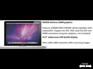 NVIDIA GeForce 320M graphics

Features 256MB DDR3 SDRAM. Stereo speakers with
subwoofers. Support for DVI, VGA, dual-link DVI and
HDMI connectors (requires adapters, not included).
13.3" widescreen LED-backlit display

With 1280 x 800 resolution offers stunning images.




                                        HOME
 