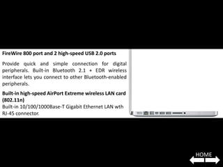 FireWire 800 port and 2 high-speed USB 2.0 ports
Provide quick and simple connection for digital
peripherals. Built-in Bluetooth 2.1 + EDR wireless
interface lets you connect to other Bluetooth-enabled
peripherals.
Built-in high-speed AirPort Extreme wireless LAN card
(802.11n)
Built-in 10/100/1000Base-T Gigabit Ethernet LAN wth
RJ-45 connector.




                                                        HOME
 
