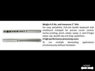 Weighs 4.5 lbs. and measures 1" thin
For easy portability. Full-size backlit keyboard with
multitouch trackpad for precise cursor control,
inertia scrolling, pinch, rotate, swipe, 3- and 4-finger
swipe, tap, double tap and drag capabilities.
2 high-performance processing cores
To     run      multiple    demanding       applications
simultaneously without hesitation.




                                            HOME
 