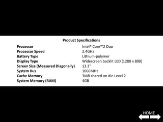 Product Specifications
Processor                            Intel® Core™2 Duo
Processor Speed                      2.4GHz
Battery Type                         Lithium-polymer
Display Type                         Widescreen backlit LED (1280 x 800)
Screen Size (Measured Diagonally)    13.3"
System Bus                           1066MHz
Cache Memory                         3MB shared on die Level 2
System Memory (RAM)                  4GB




                                                                           HOME
 