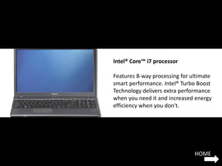 Intel® Core™ i7 processor

Features 8-way processing for ultimate
smart performance. Intel® Turbo Boost
Technology delivers extra performance
when you need it and increased energy
efficiency when you don't.




                               HOME
 