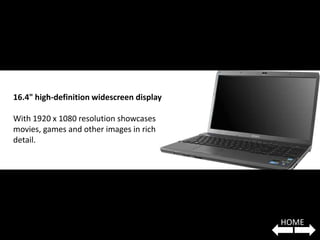 16.4" high-definition widescreen display

With 1920 x 1080 resolution showcases
movies, games and other images in rich
detail.




                                           HOME
 