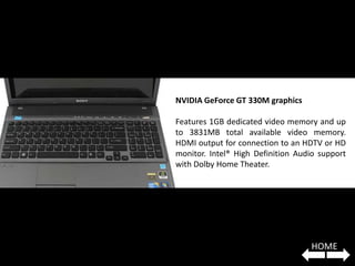 NVIDIA GeForce GT 330M graphics

Features 1GB dedicated video memory and up
to 3831MB total available video memory.
HDMI output for connection to an HDTV or HD
monitor. Intel® High Definition Audio support
with Dolby Home Theater.




                                   HOME
 