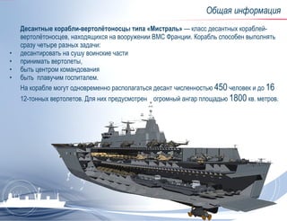 Общая информация Десантные корабли-вертолётоносцы типа «Мистраль» — класс десантных кораблей-вертолётоносцев, находящихся на вооружении ВМС Франции. Корабль способен выполнять сразу четыре разных задачи:  десантировать на сушу воинские части принимать вертолеты, быть центром командования быть  плавучим госпиталем.  На корабле могут одновременно располагаться десант численностью  450  человек и до  16  12-тонных вертолетов. Для них предусмотрен  огромный ангар площадью  1800  кв. метров. 