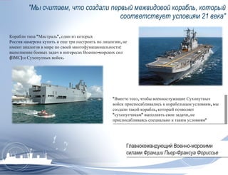 &quot;Мы считаем, что создали первый межвидовой корабль, который соответствует условиям 21 века&quot; Корабли типа &quot;Мистраль&quot;, один из которых  Россия намерена купить  и еще три построить по лицензии, не имеют аналогов в мире по своей многофункциональности: выполнение боевых задач в интересах Военно-морских сил (ВМС) и Сухопутных войск. &quot;Вместо того, чтобы военнослужащие Сухопутных войск приспосабливались к корабельным условиям, мы создали такой корабль, который позволяет &quot;сухопутчикам&quot; выполнять свои задачи, не приспосабливаясь специально к таким условиям&quot; Главнокомандующий Военно-морскими силами  Франции Пьер-Франсуа Фориссье  