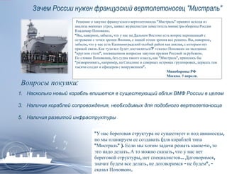 Зачем России нужен французский вертолетоносец &quot;Мистраль&quot; Решение о закупке французского вертолетоносца &quot;Мистраль&quot; принято исходя из анализа военных угроз, заявил журналистам заместитель министра обороны России Владимир Поповкин.  &quot;Вы, наверное, забыли, что у нас на Дальнем Востоке есть вопрос нерешенный с островами с точки зрения Японии, с нашей точки зрения все решено. Вы, наверное, забыли, что у нас есть Калининградский особый район как анклав, с которым нет прямой связи. Как туда все будет доставляться?&quot; - сказал Поповкин на заседании &quot;круглом столе&quot;, посвященном вопросам закупки оружия Россией за рубежом.  По словам Поповкина, без судна такого класса, как &quot;Мистраль&quot;, пришлось бы &quot;разворачивать, например, на Сахалине и северных островах группировки, держать там тысячи солдат и офицеров с вооружением&quot;.   Минобороны РФ   Москва. 7 апреля.  &quot;У нас береговая структура не существует и под авианосцы, но мы планируем ее создавать (для кораблей типа &quot;Мистраль&quot; ). Если мы хотим задачи решать какие-то, то это надо делать. А то можно сказать, что у нас нет береговой структуры, нет специалистов... Договоримся, значит будем все делать, не договоримся - не будем&quot;, - сказал Поповкин. Вопросы покупки: Насколько новый корабль впишется в существующий облик ВМФ России в целом Наличие кораблей сопровождения, необходимых для подобного вертолетоносца Наличия развитой инфраструктуры 