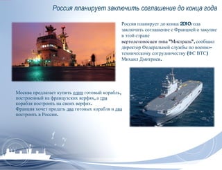 Россия планирует заключить соглашение до конца года Москва предлагает купить  один  готовый корабль, построенный на французских верфях, а  три  корабля построить на своих верфях. Франция хочет продать  два  готовых корабля и  два  построить в России. Россия планирует до конца 2010 года заключить соглашение с Францией о закупке в этой стране  вертолетоносцев типа &quot;Мистраль&quot; , сообщил директор Федеральной службы по военно-техническому сотрудничеству (ФС ВТС) Михаил Дмитриев. 