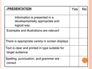 No  Yes  PRESENTATION:   Information is presented in a developmentally appropriate and logical way   Examples and illustrations are relevant   There is appropriate variety in screen displays   Text is clear and printed in type suitable for target audience   Spelling, punctuation, and grammar are correct   