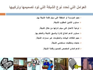 العوامل التي تحدد نوع الشبكة التي تود تصميمها وتركيبها حجم المؤسسة أو المنطقة التي سيتم إقامة الشبكة بها . الدعم  المادي المخصص لتصميم وإقامة الشبكة . مستوى التأمين المطلوب للشبكة . نوعية الأعمال التي سيتم إدارتها من خلال الشبكة . مستوى الدعم المتاح لإدارة وتنسيق الشبكة والتحكم بها . حاجات ومتطلبات مستخدمي الشبكة . حجم انتقالات البيانات والمعلومات عبر مسارات الشبكة . 