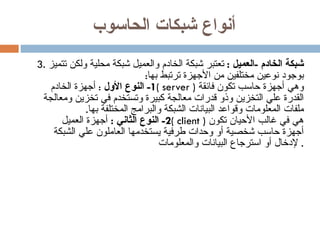 أنواع شبكات الحاسوب 3.  شبكة الخادم  - العميل  :  تعتبر شبكة الخادم والعميل شبكة محلية ولكن تتميز بوجود نوعين مختلفين من الأجهزة ترتبط بها : 1-  النوع الأول   :  أجهزة الخادم  (  server  )  وهي أجهزة حاسب تكون فائقة القدرة علي التخزين وذو قدرات معالجة كبيرة وتستخدم في تخزين ومعالجة ملفات المعلومات وقواعد البيانات الشبكة والبرامج المختلفة بها . 2-  النوع الثاني  :   أجهزة العميل  (  client  )  هي في غالب الأحيان تكون أجهزة حاسب شخصية أو وحدات طرفية يستخدمها العاملون علي الشبكة لإدخال أو استرجاع البيانات والمعلومات .  