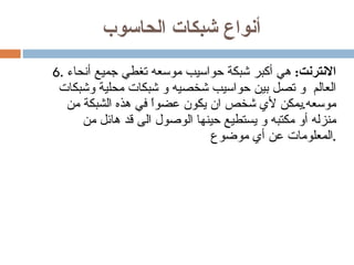 أنواع شبكات الحاسوب 6.  الانترنت :   هي أكبر شبكة حواسيب موسعه تغطي جميع أنحاء العالم  و تصل بين حواسيب شخصيه و شبكات محلية وشبكات موسعه . يمكن لأي شخص ان يكون عضواً في هذه الشبكة من منزله أو مكتبه و يستطيع حينها الوصول الى قد هائل من المعلومات عن أي موضوع . 