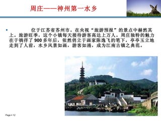 周庄——神州第一水乡 位于江苏省苏州市。在央视“旅游预报”的景点中赫然其上。旅游旺季，这个小镇每天接待游客高达上万人。周庄独特的魅力在于徜徉了 900 多年后，依然俏立于画家陈逸飞的笔下，亭亭玉立地走到了人前，水乡风景如画，游客如涌，成为江南古镇之典范。   