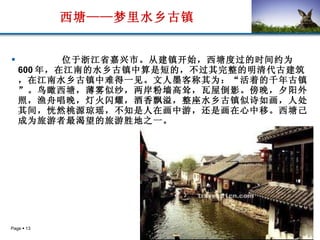 西塘——梦里水乡古镇 位于浙江省嘉兴市。从建镇开始，西塘度过的时间约为 600 年，在江南的水乡古镇中算是短的，不过其完整的明清代古建筑，在江南水乡古镇中难得一见。文人墨客称其为：“活着的千年古镇”。鸟瞰西塘，薄雾似纱，两岸粉墙高耸，瓦屋倒影。傍晚，夕阳外照，渔舟唱晚，灯火闪耀，酒香飘溢，整座水乡古镇似诗如画，人处其间，恍然桃源琼瑶，不知是人在画中游，还是画在心中移。西塘己成为旅游者最渴望的旅游胜地之一。   