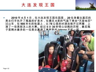 大 连 发 现 王 国 2010 年 4 月 1 日，在大连发现王国乐园里， 20 位身着比基尼的美女们手执开了瓶盖的矿泉水，在摄氏 4 度的气温下乘坐“天旋地恋”过山车，在 900 米长的轨道上，以 78 公里的时速连续开过两圈，上演了一场美丽冻人的大赛。经过 5 分 30 秒惊心动魄的历程，最后瓶子里剩水最多的一位美女赢得了最新款的 iphone 手机一部。  