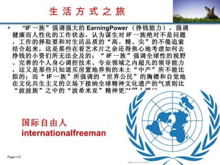 生 活 方 式 之 旅 “ IF 一族”强调强大的 EarningPower （挣钱能力），强调健康而人性化的工作状态，认为谋生对 IF 一族绝对不是问题，工作的择取要和对生活品质的“高、精、尖”的不倦追索结合起来，这是那些在看艺术片之余还得焦心地考虑如何去挣钱的小资们所无法企及的；“ IF 一族”强调全球性的视野、完善的个人身心调控技术、专业领域之内超凡的领导能力，这又是那些只知道买房置地养狗的本土“中产”所不能比拟的；而“ IF 一族”所强调的“世界公民”的胸襟和自觉地在文化共生主义的立场下接纳全球精神文化遗产的气质则比“波波族”之中的“波希米亚”精神更对国人胃口。   国际自由人 internationalfreeman   