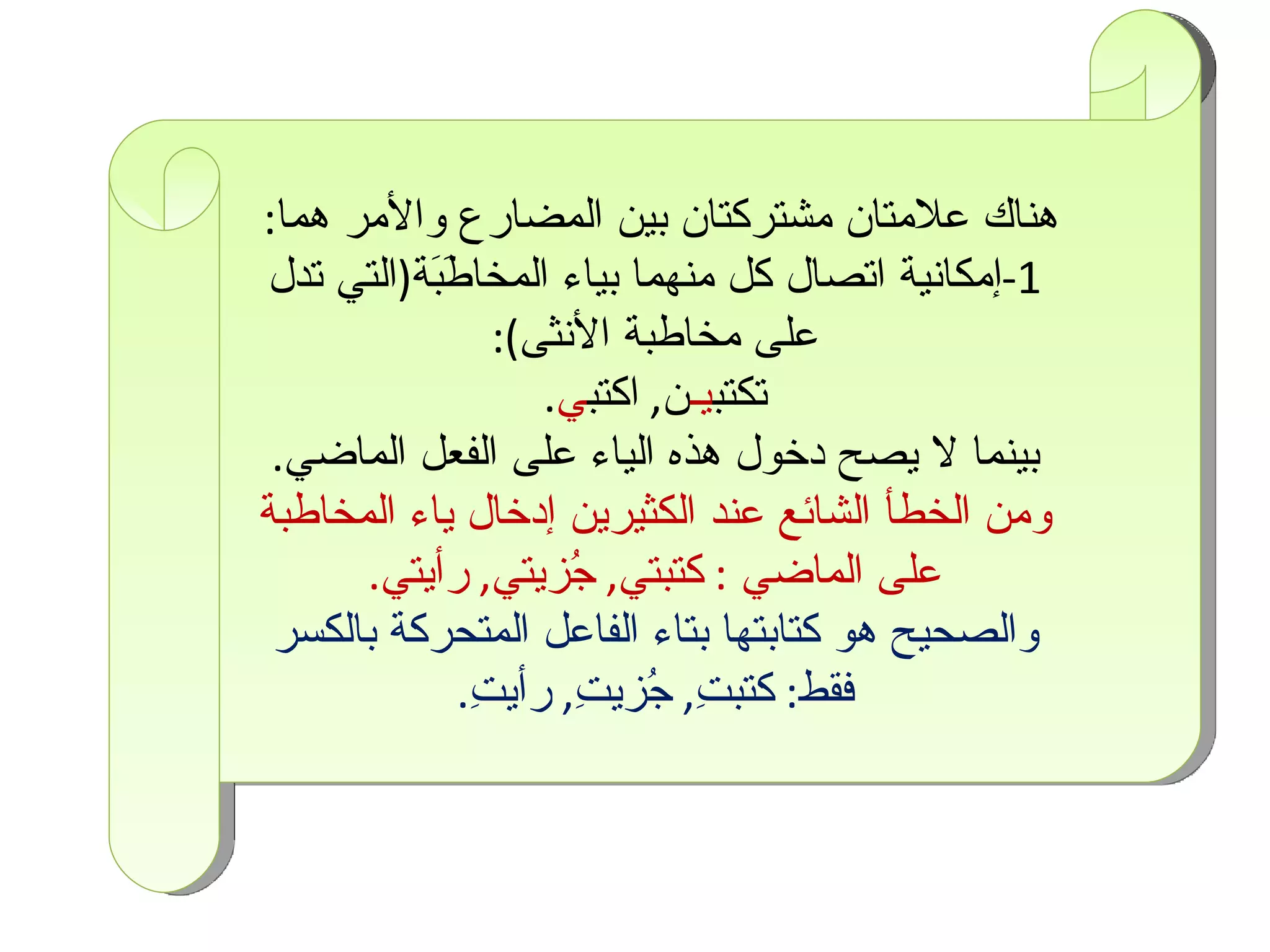 هناك علامتان مشتركتان بين المضارع والأمر هما :  1- إمكانية اتصال كل منهما بياء المخاطَبَة ( التي تدل على مخاطبة الأنثى ) : تكتب يـ ن ,  اكتب ي . بينما لا يصح دخول هذه الياء على الفعل الماضي . ومن الخطأ الشائع عند الكثيرين إدخال ياء المخاطبة على الماضي   :  كتبتي ,  جُزيتي ,  رأيتي . والصحيح هو كتابتها بتاء الفاعل المتحركة بالكسر فقط :  كتبتِ ,  جُزيتِ ,  رأيتِ . 
