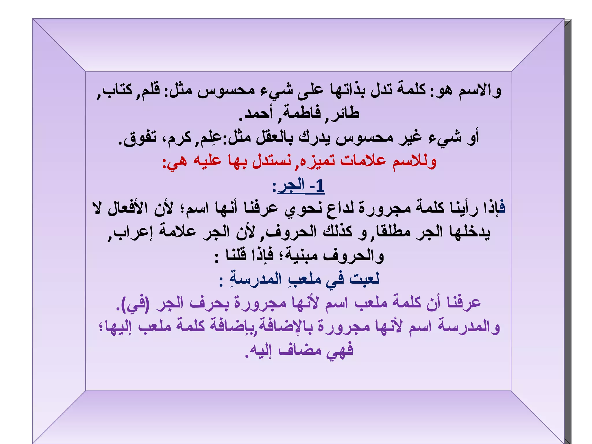 والاسم هو :  كلمة تدل بذاتها على شيء محسوس مثل :  قلم ,  كتاب ,  طائر ,  فاطمة ,  أحمد . أو شيء غير محسوس يدرك بالعقل مثل : عِلم ,  كرم، تفوق . وللاسم علامات تميزه ,  نستدل بها عليه هي : 1-  الجر : ف إذا رأينا كلمة مجرورة لداعٍ نحوي عرفنا أنها اسم؛ لأن الأفعال لا يدخلها الجر مطلقا ,  و كذلك الحروف ,  لأن الجر علامة إعراب ,  والحروف مبنية؛ فإذا قلنا   : لعبت في ملعبِ المدرسةِ   : عرفنا أن كلمة ملعب اسم لأنها مجرورة بحرف الجر  ( في ) . والمدرسة اسم لأنها مجرورة بالإضافة , بإضافة كلمة ملعب إليها؛ فهي مضاف إليه . 