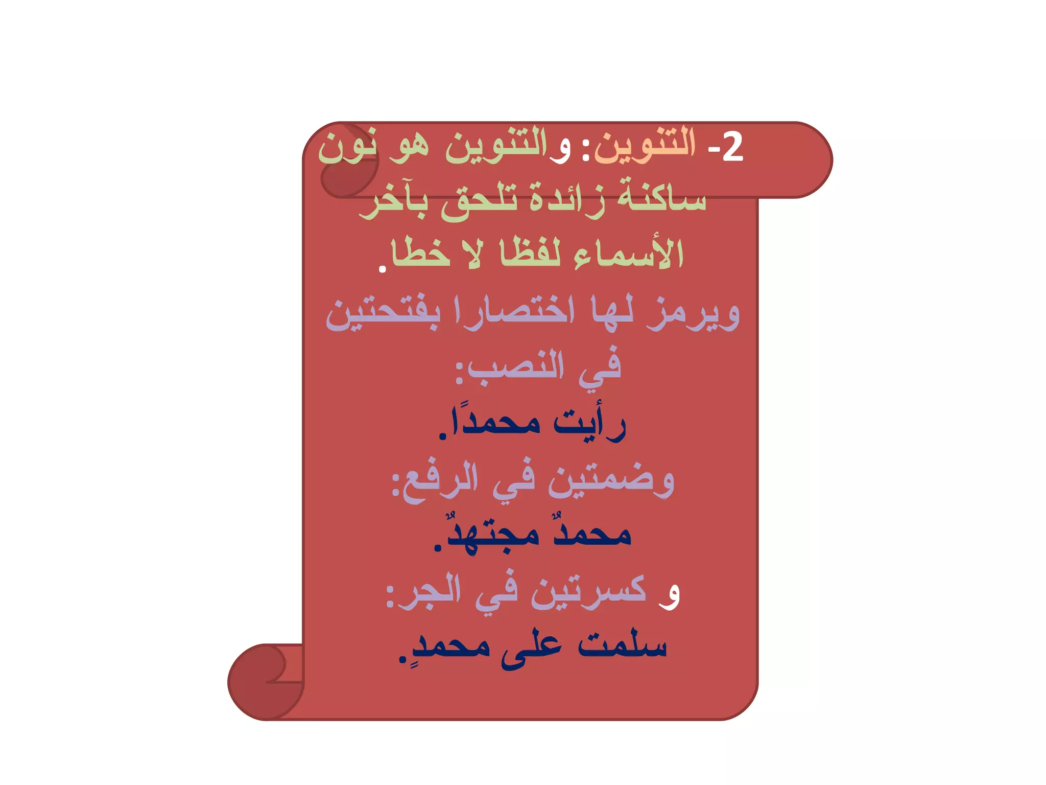 2-  التنوين :  و التنوين هو نون ساكنة زائدة تلحق بآخر الأسماء لفظا لا خطا . ويرمز لها اختصارا بفتحتين في النصب :  رأيت محمدًا . وضمتين في الرفع : محمدٌ مجتهدٌ . و   كسرتين في الجر : سلمت على محمدٍ . 
