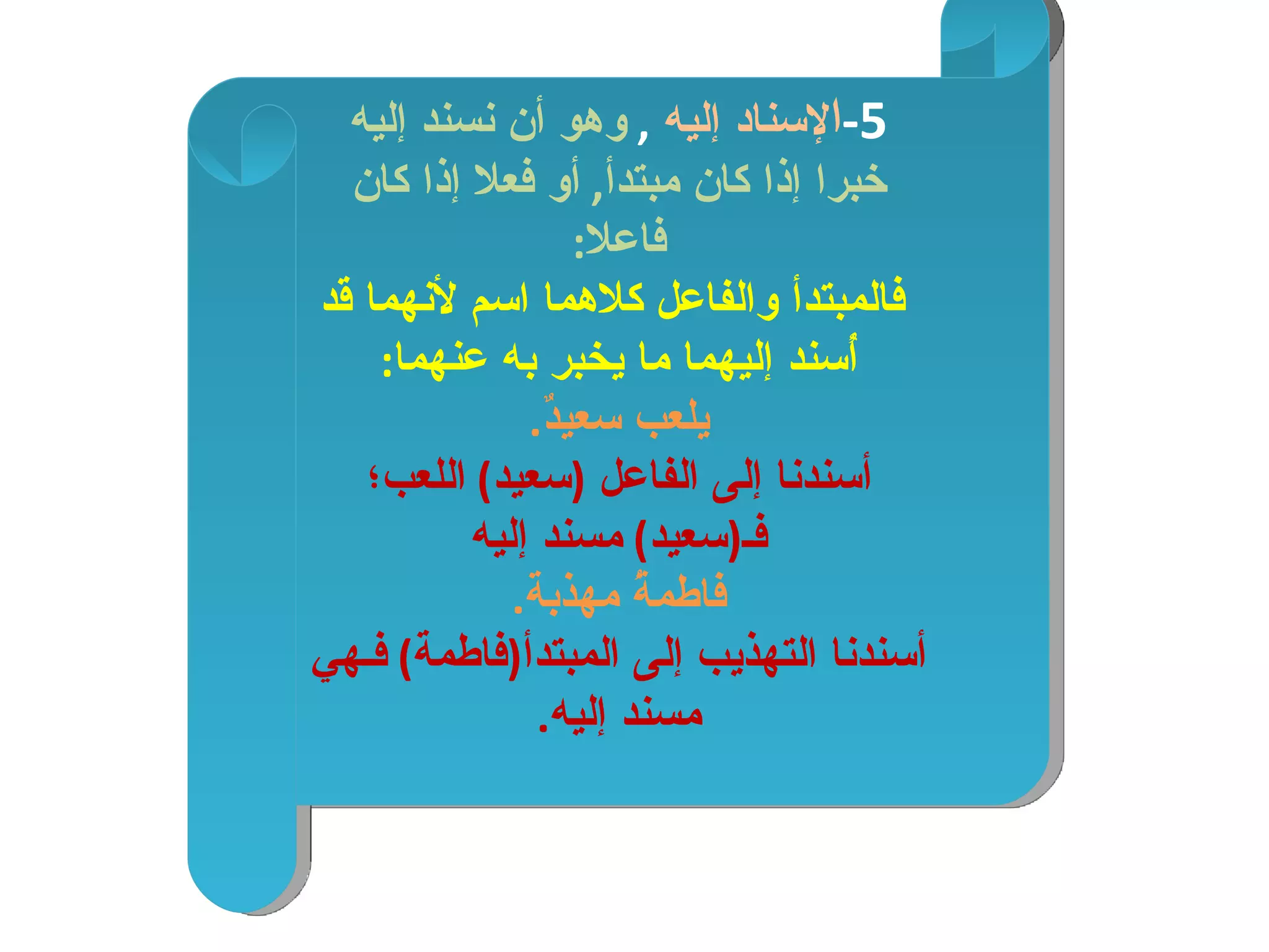 5- ا لإسناد إليه  ,   وهو أن نسند إليه خبرا إذا كان مبتدأ ,  أو فعلا إذا كان فاعلا : فالمبتدأ والفاعل كلاهما اسم لأنهما قد أُسند إليهما ما يخبر به عنهما : يلعب سعيدٌ . أسندنا إلى الفاعل  ( سعيد )  اللعب؛ فـ ( سعيد )  مسند إليه فاطمةُ مهذبة . أسندنا التهذيب إلى المبتدأ ( فاطمة )  فـهي مسند إليه . 