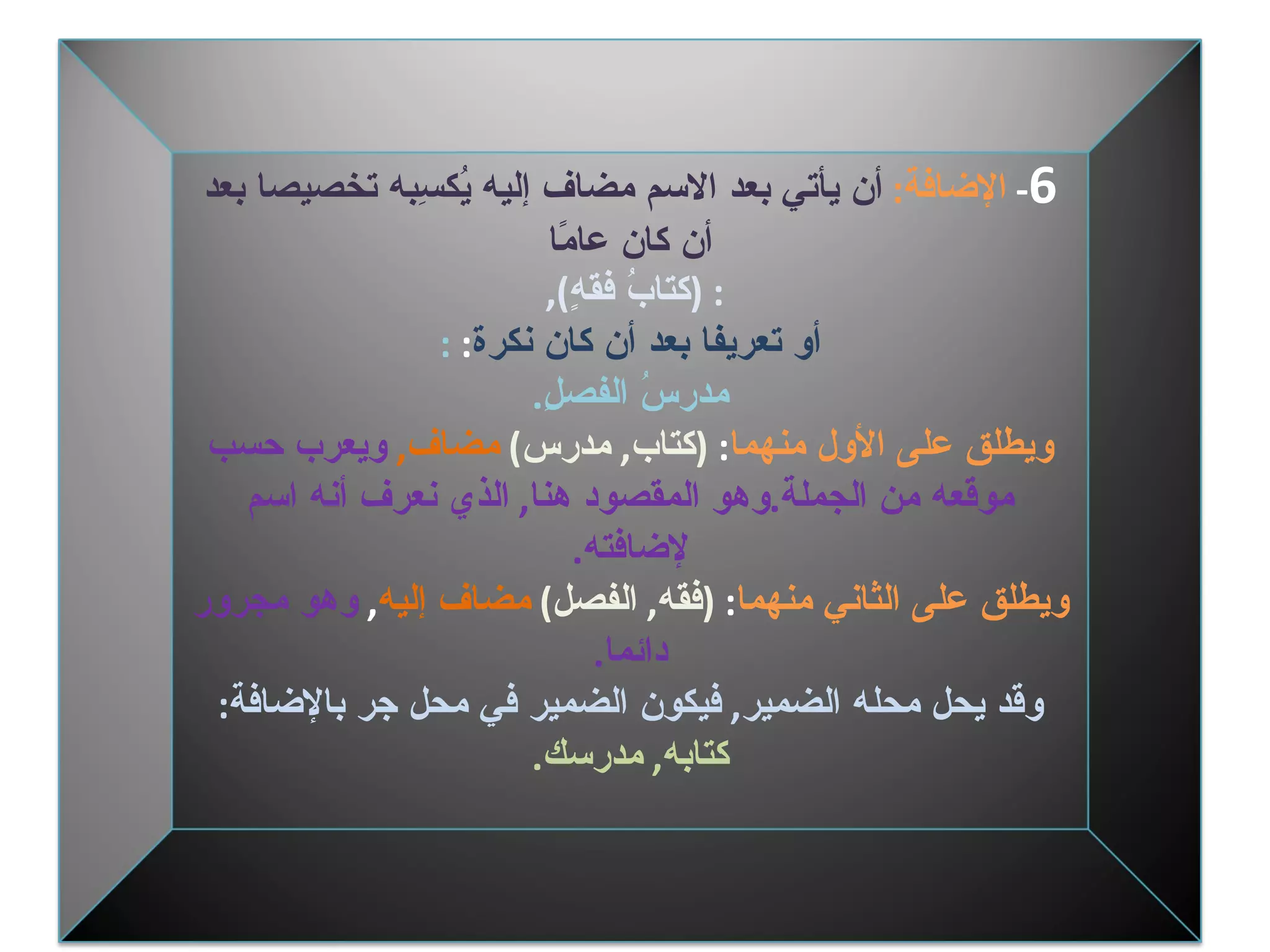6 -  الإضافة :   أن يأتي بعد الاسم مضاف إليه يُكسِبه تخصيصا بعد أن كان عامًا :  ( كتابُ فقهٍ ),  أو تعريفا بعد أن كان نكرة :  : مدرسُ الفصلِ . ويطلق على الأول منهما :  ( كتاب ,  مدرس )  مضاف ,   ويعرب حسب موقعه من الجملة . وهو المقصود هنا ,  الذي نعرف أنه اسم لإضافته . ويطلق على الثاني منهما :  ( فقه ,  الفصل )   مضاف إليه ,  وهو مجرور دائما . وقد يحل محله الضمير ,  فيكون الضمير في محل جر بالإضافة : كتابه ,  مدرسك . 