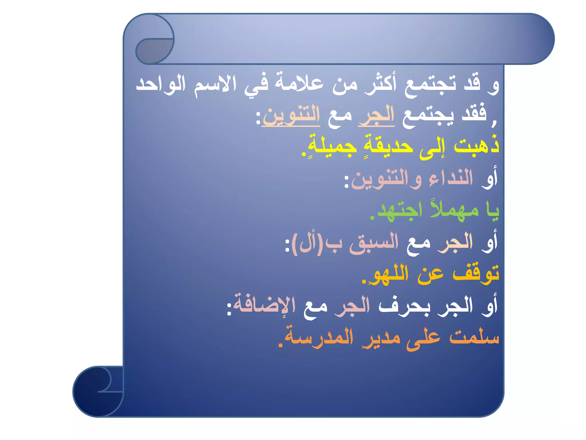 و قد تجتمع أكثر من علامة في الاسم الواحد  ,  فقد يجتمع  الجر  مع  التنوين : ذهبت إلى حديقةٍ جميلةٍ . أو  النداء والتنوين : يا مهملاً اجتهد . أو  الجر  مع  السبق ب ( أل ) : توقف عن اللهوِ . أو الجر بحرف  الجر  مع  الإضافة : سلمت على مديرِ المدرسة . 