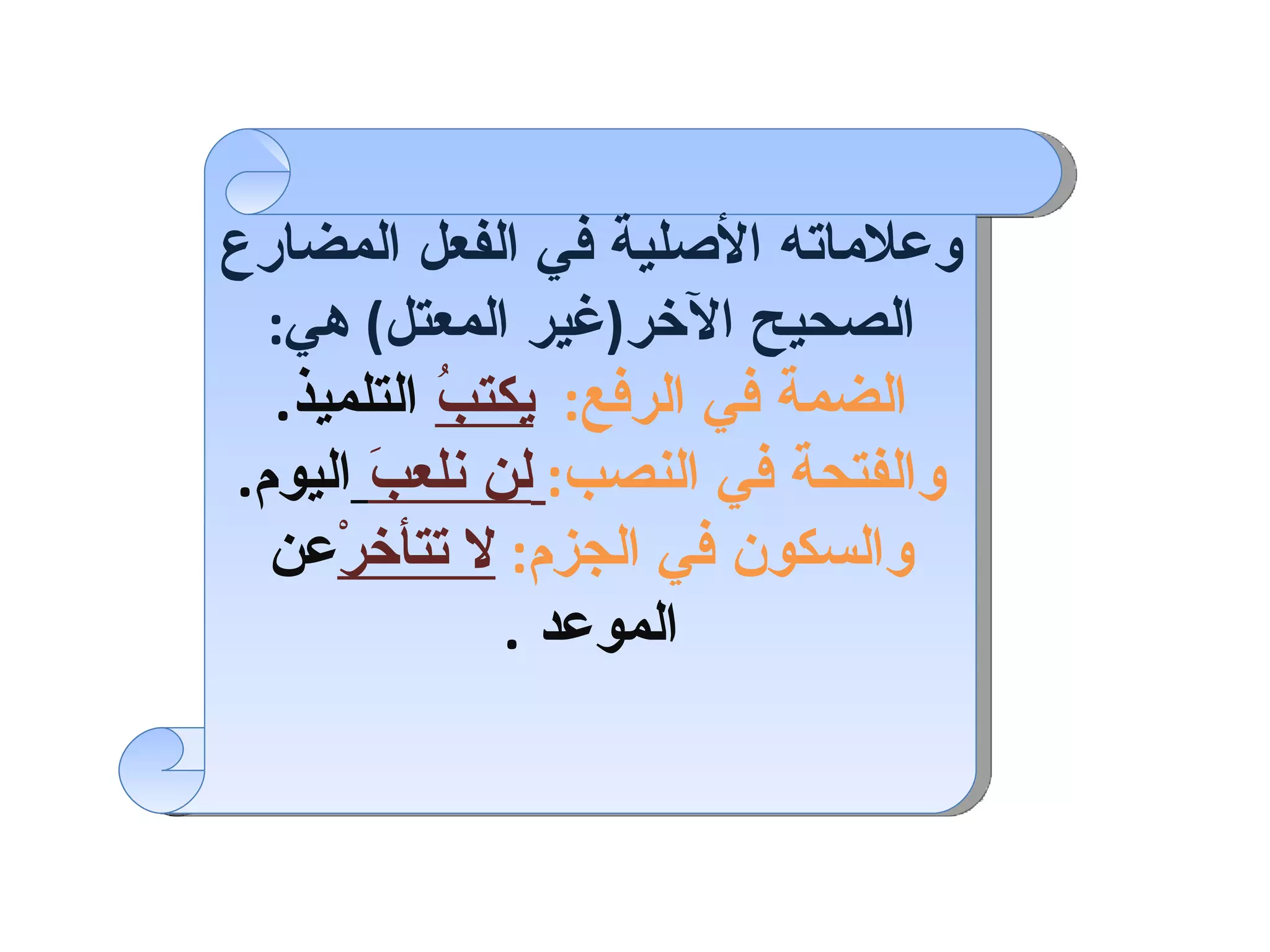 وعلاماته الأصلية في الفعل المضارع الصحيح الآخر ( غير المعتل )  هي : الضمة في الرفع :   يكتبُ  التلميذ . والفتحة في النصب :   لن نلعبَ   اليوم . والسكون في الجزم :   لا تتأخرْ عن الموعد   . 