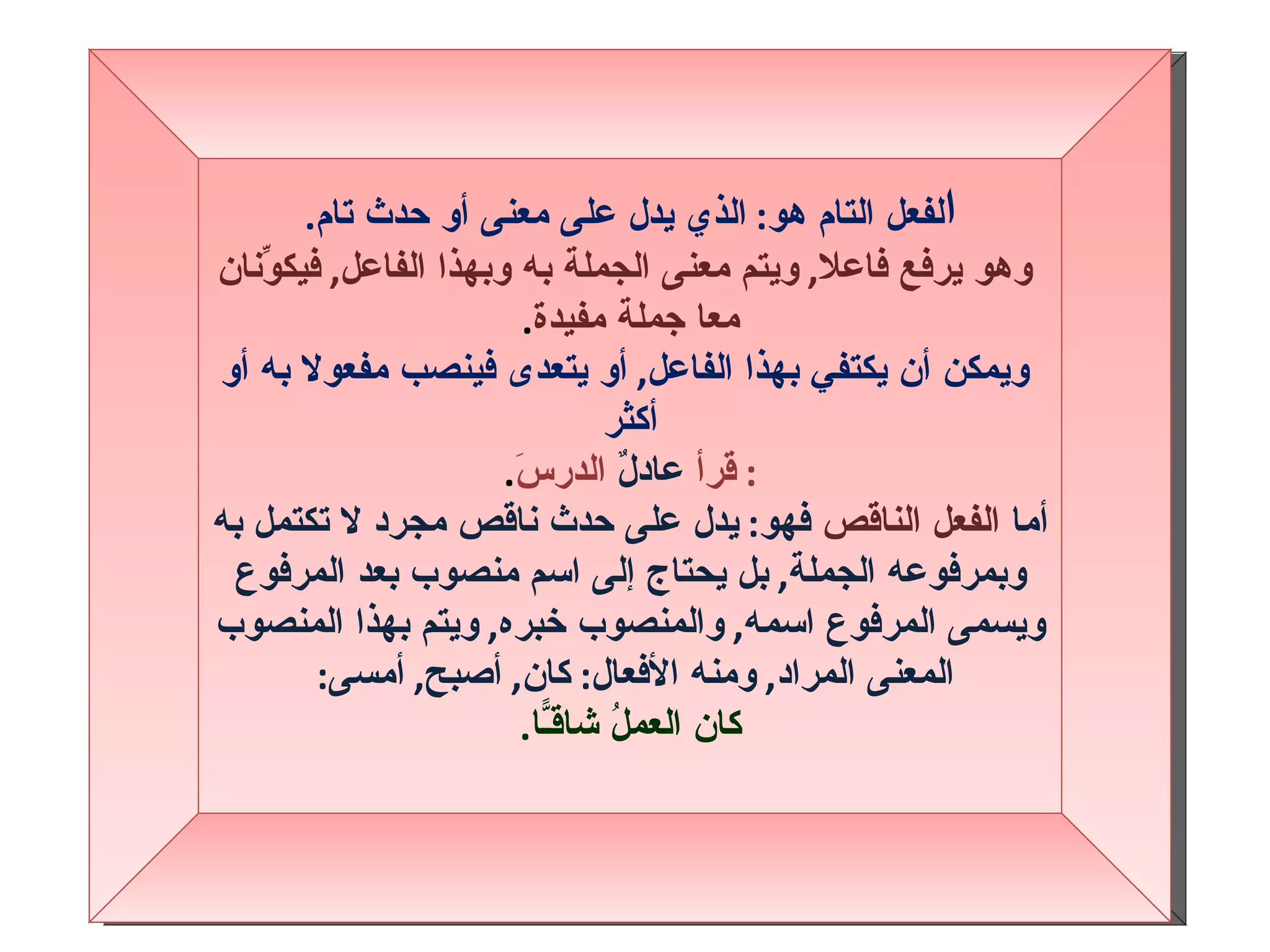 ا لفعل التام هو :  الذي يدل على معنى أو حدث تام . وهو يرفع فاعلا ,  ويتم معنى الجملة به وبهذا الفاعل ,  فيكوِّنان معا جملة مفيدة . ويمكن أن يكتفي بهذا الفاعل ,  أو يتعدى فينصب مفعولا به أو أكثر :  قرأ  عادلٌ  الدرسَ . أما  الفعل الناقص  فهو :  يدل على حدث ناقص مجرد لا تكتمل به وبمرفوعه الجملة ,  بل يحتاج إلى اسم منصوب بعد المرفوع ويسمى المرفوع اسمه ,  والمنصوب خبره ,  ويتم بهذا المنصوب المعنى المراد ,  ومنه الأفعال :  كان ,  أصبح ,  أمسى :   كان العملُ شاقـًّا . 