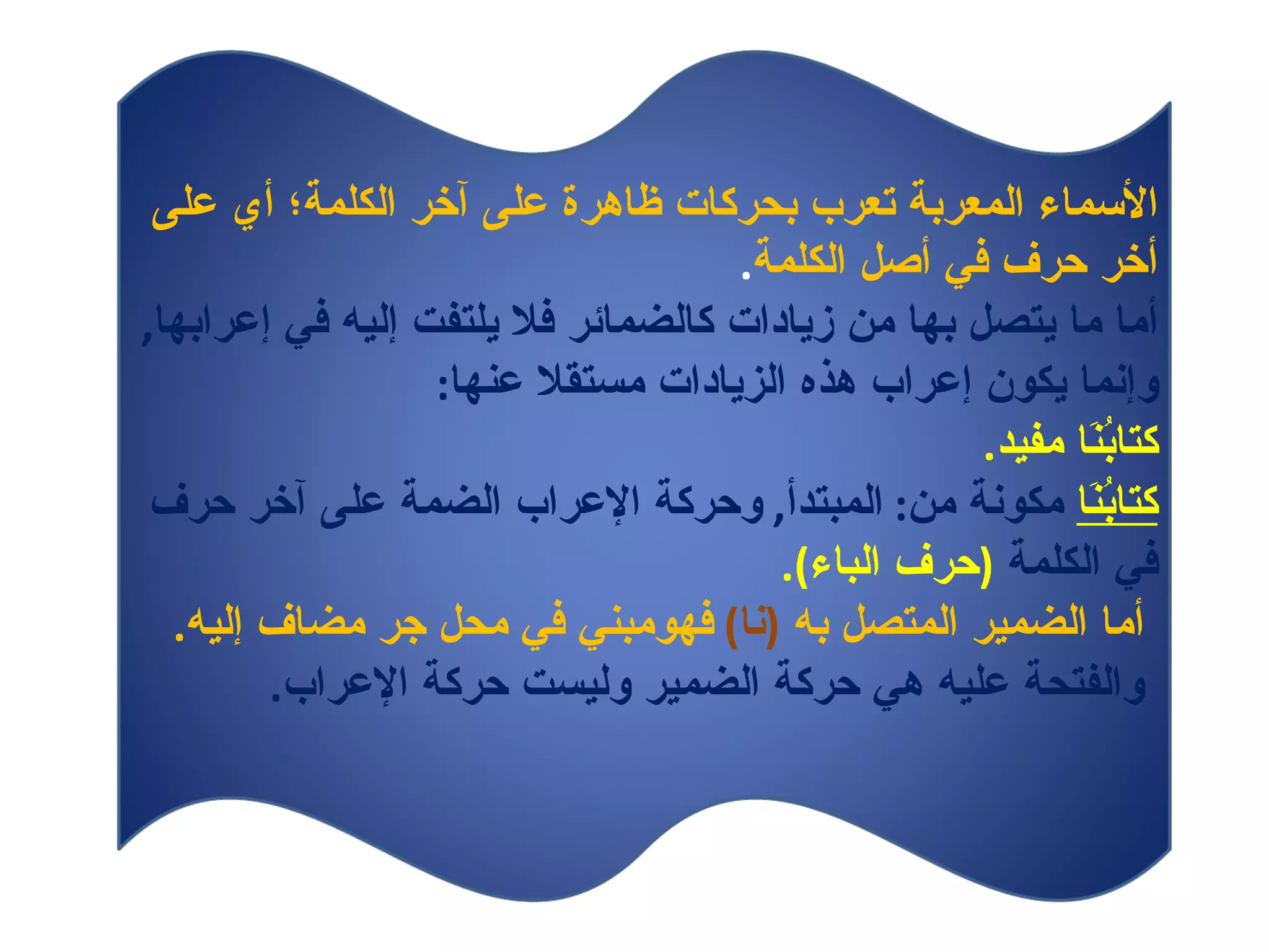 الأسماء المعربة تعرب بحركات ظاهرة على آخر الكلمة؛ أي على أخر حرف في   أصل الكلمة . أما ما يتصل بها من زيادات كالضمائر فلا يلتفت إليه في إعرابها ,  وإنما يكون إعراب هذه الزيادات مستقلا عنها : كتابُنَا مفيد . كتابُنَا   مكونة من :  المبتدأ ,  وحركة الإعراب الضمة على آخر حرف في الكلمة  ( حرف الباء ). أما الضمير المتصل به  ( نا )   فهومبني في محل جر مضاف إليه . والفتحة عليه هي حركة الضمير وليست حركة الإعراب .  