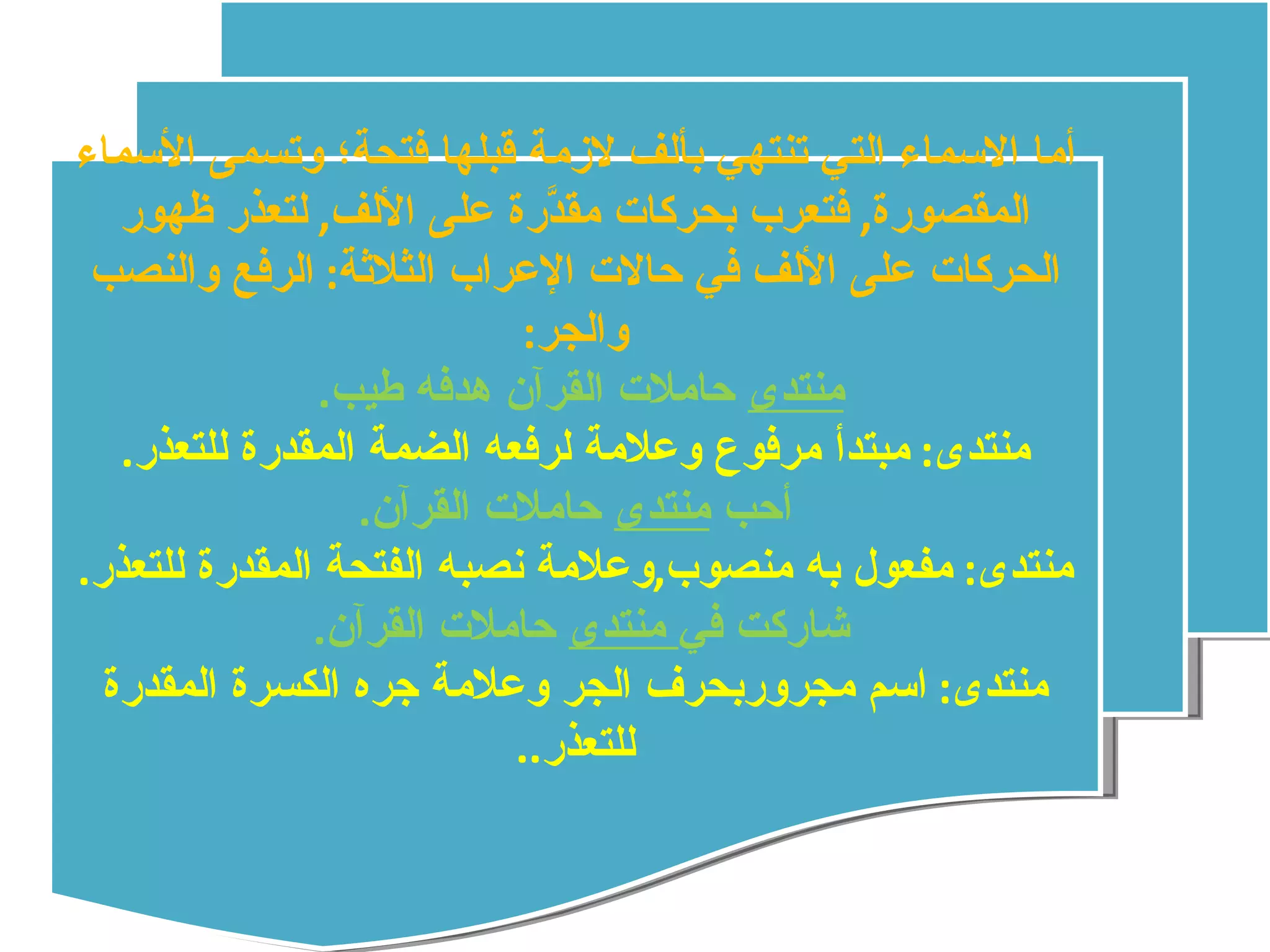 أما الاسماء التي تنتهي بألف لازمة قبلها فتحة؛ وتسمى الأسماء المقصورة ,  فتعرب بحركات مقدَّرة على الألف ,  لتعذر ظهور الحركات على الألف في حالات الإعراب الثلاثة :  الرفع والنصب والجر : منتدى  حاملات القرآن هدفه طيب .  منتدى :  مبتدأ مرفوع وعلامة لرفعه الضمة المقدرة للتعذر . أحب  منتدى  حاملات القرآن . منتدى :  مفعول به منصوب , وعلامة نصبه الفتحة المقدرة للتعذر . شاركت في  منتدى  حاملات القرآن .  منتدى :  اسم مجروربحرف الجر وعلامة جره الكسرة المقدرة للتعذر .. 