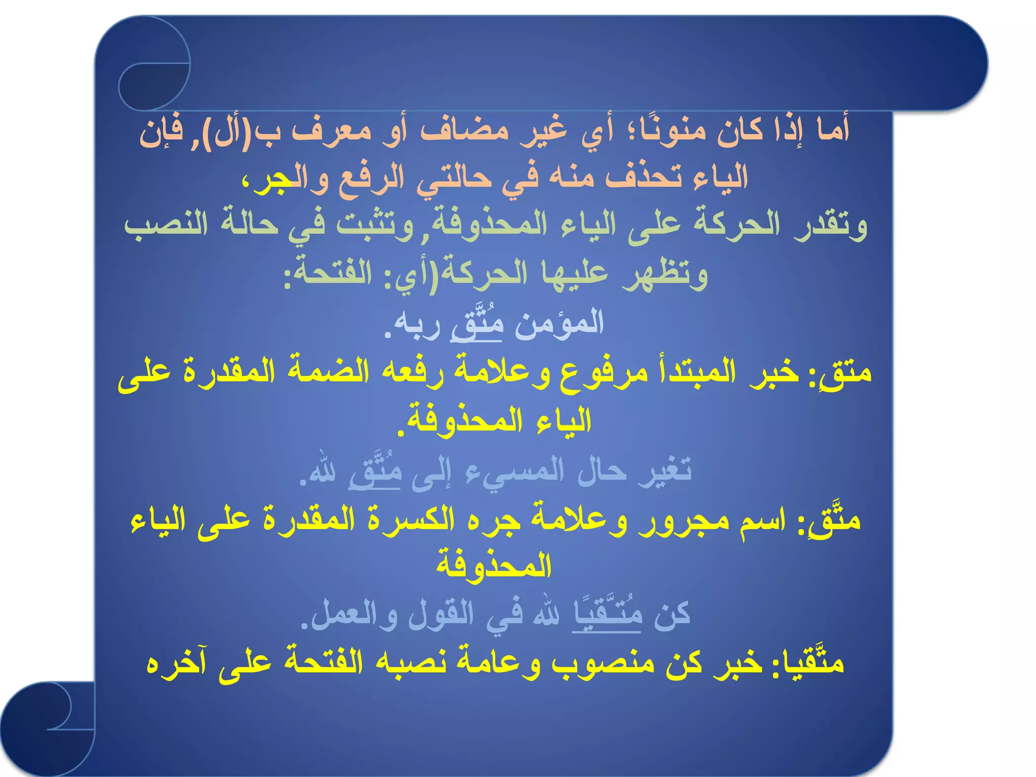 أما إذا كان منونًا؛ أي غير مضاف أو معرف ب ( أل ),  فإن الياء تحذف منه في حالتي الرفع وال جر، وتقدر الحركة على الياء المحذوفة ,  وتثبت في حالة النصب وتظهر عليها الحركة ( أي :  الفتحة : المؤمن  مُتَّقٍ  ربه . متقٍ :  خبر المبتدأ مرفوع وعلامة رفعه الضمة المقدرة على الياء المحذوفة . تغير حال المسيء إلى  مُتَّقٍ  لله . متَّقٍ :  اسم مجرور وعلامة جره الكسرة المقدرة على الياء المحذوفة كن  مُتـَّقيًا  لله في القول والعمل . متَّقيا :  خبر كن منصوب وعامة نصبه الفتحة على آخره 
