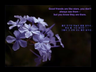 Good friends are like stars, you don’t always see them – but you know they are there. 좋은 친구란 하늘의 별들 같아서 , 항상 볼  수는 없지만 --- 그들이 그 곳에 있는 줄은 알지요 . 
