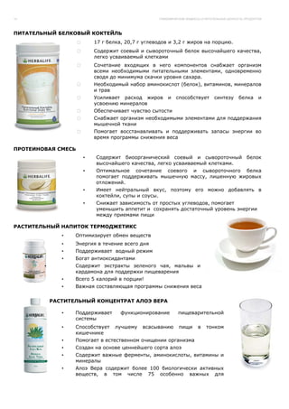 14                                               ГЛИКЕМИЧЕСКИЕ ИНДЕКСЫ И ПИТАТЕЛЬНАЯ ЦЕННОСТЬ ПРОДУКТОВ




ПИТАТЕЛЬНЫЙ БЕЛКОВЫЙ КОКТЕЙЛЬ
                         17 г белка, 20,7 г углеводов и 3,2 г жиров на порцию.
                         Содержит соевый и сывороточный белок высочайшего качества,
                         легко усваиваемый клетками
                         Сочетание входящих в него компонентов снабжает организм
                         всеми необходимыми питательными элементами, одновременно
                         сводя до минимума скачки уровня сахара.
                         Необходимый набор аминокислот (белок), витаминов, минералов
                         и трав
                         Усиливает расход жиров      и   способствует         синтезу     белка      и
                         усвоению минералов
                         Обеспечивает чувство сытости
                         Снабжает организм необходимыми элементами для поддержания
                         мышечной ткани
                         Помогает восстанавливать и поддерживать запасы энергии во
                         время программы снижения веса

ПРОТЕИНОВАЯ СМЕСЬ
                     •    Содержит биоорганический соевый и сывороточный белок
                          высочайшего качества, легко усваиваемый клетками.
                     •    Оптимальное сочетание соевого и сывороточного белка
                          помогает поддерживать мышечную массу, лишенную жировых
                          отложений.
                     •    Имеет нейтральный вкус, поэтому его можно добавлять в
                          коктейли, супы и соусы.
                     •    Снижает зависимость от простых углеводов, помогает
                          уменьшить аппетит и сохранять достаточный уровень энергии
                          между приемами пищи

РАСТИТЕЛЬНЫЙ НАПИТОК ТЕРМОДЖЕТИКС
               •   Оптимизирует обмен веществ
               •   Энергия в течение всего дня
               •   Поддерживает водный режим
               •   Богат антиоксидантами
        •          Содержит экстракты зеленого чая, мальвы и
                   кардамона для поддержки пищеварения
               •   Всего 5 калорий в порции!
               •   Важная составляющая программы снижения веса


            РАСТИТЕЛЬНЫЙ КОНЦЕНТРАТ АЛОЭ ВЕРА

               •   Поддерживает    функционирование        пищеварительной
                   системы
               •   Способствует   лучшему   всасыванию     пищи      в   тонком
                   кишечнике
               •   Помогает в естественном очищении организма
               •   Создан на основе ценнейшего сорта алоэ
               •   Содержит важные ферменты, аминокислоты, витамины и
                   минералы
               •   Алоэ Вера содержит более 100 биологически активных
                   веществ, в том числе 75 особенно важных для
 