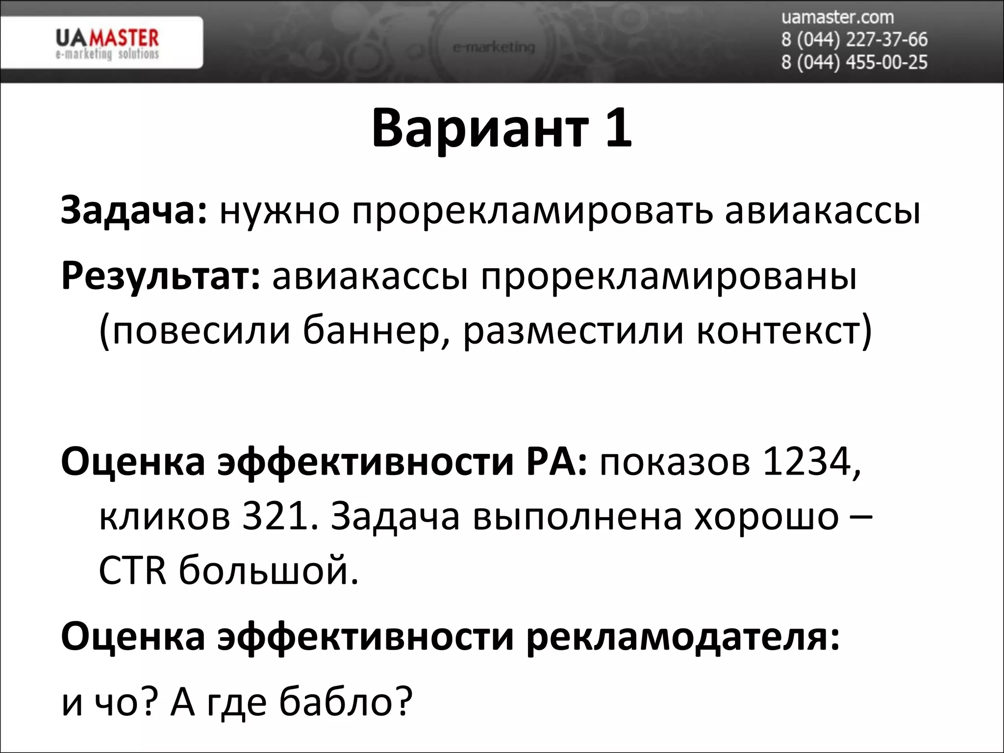 Вариант 1 Задача:  нужно прорекламировать авиакассы Результат:  авиакассы прорекламированы (повесили баннер, разместили контекст) Оценка эффективности РА:  показов 1234, кликов 321. Задача выполнена хорошо –  CTR  большой . Оценка эффективности рекламодателя:  и чо? А где бабло? 