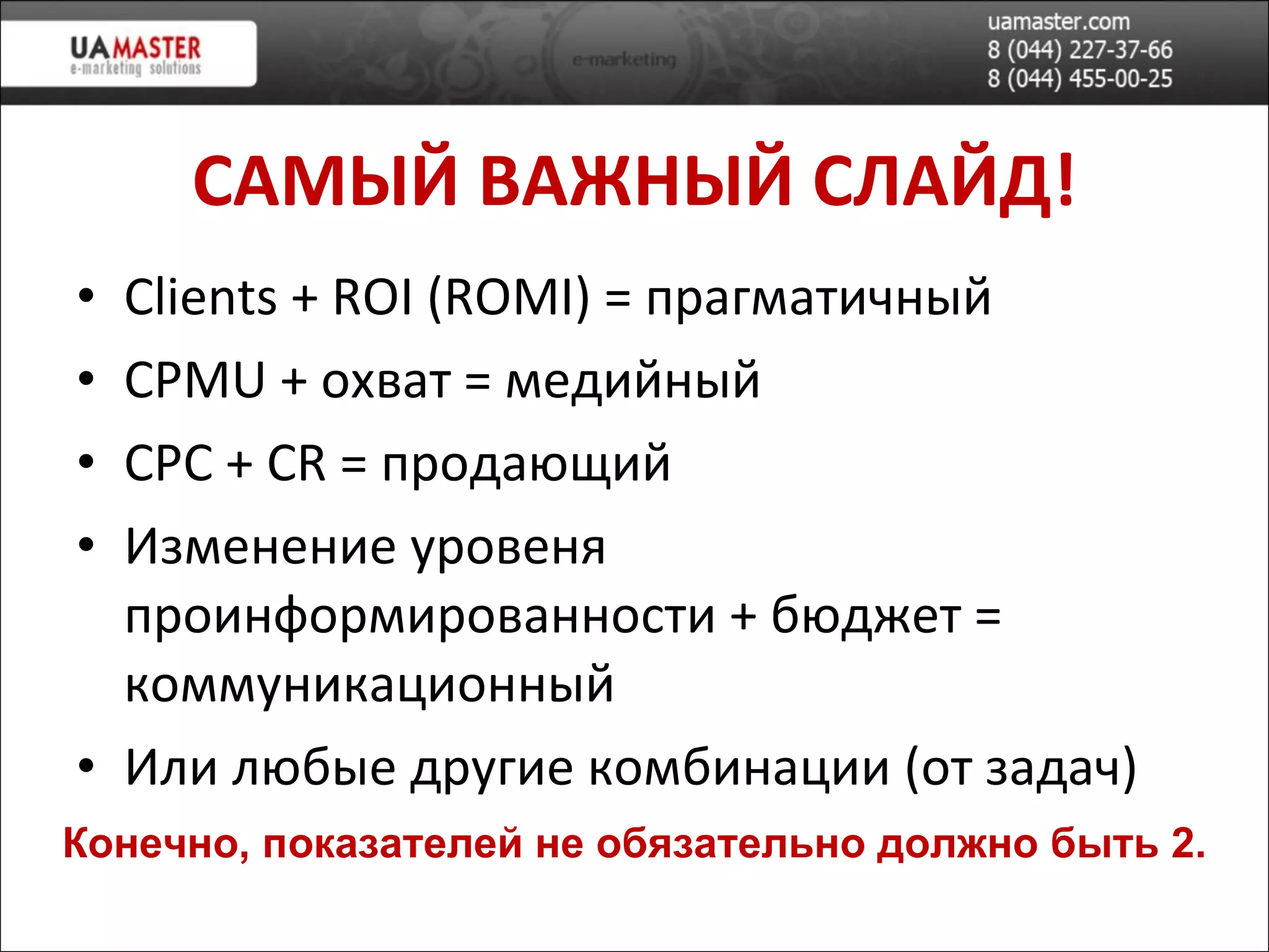 САМ ЫЙ ВАЖНЫЙ СЛАЙД! Clients  +  ROI (ROMI)  = прагматичный CPMU +  охват = медийн ый CPC + CR  =   продающий Изменение уровеня проинформированности + бюджет = коммуникационный Или любые другие комбинации (от задач) Конечно, показателей не обязательно должно быть 2. 