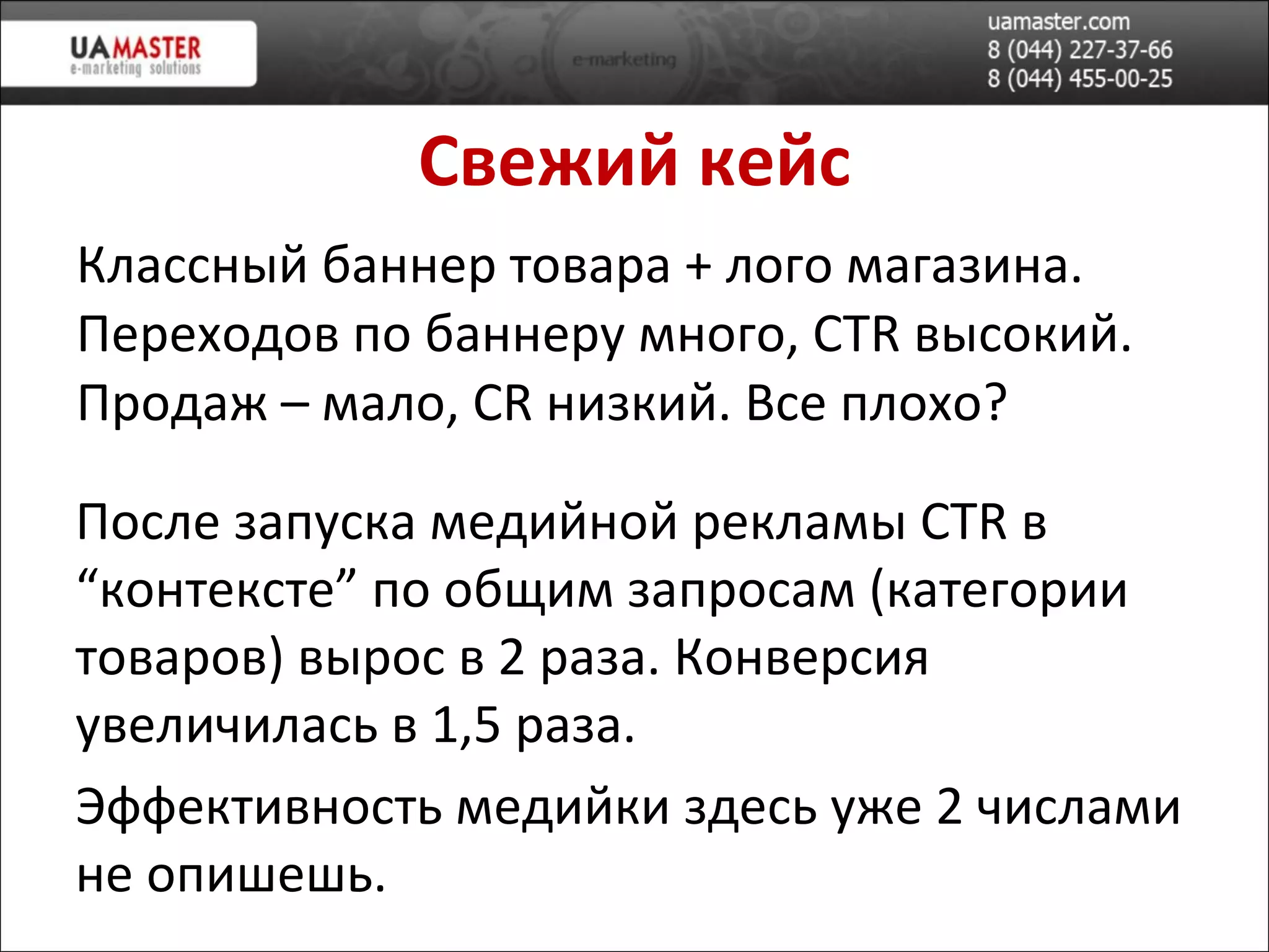 Свежий кейс Классный баннер товара + лого магазина. Переходов по баннеру много,  CTR  в ысокий. Продаж – мало,  CR  низкий. Все плохо? После запуска медийной реклам ы  CTR  в “контексте” по общим запросам (категории товаров) в ырос в 2 раза. Конверсия увеличилась в 1,5 раза. Эффективность медийки здесь уже 2 числами не опишешь. 