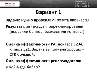 Вариант 1 Задача:  нужно прорекламировать авиакассы Результат:  авиакассы прорекламированы (повесили баннер, разместили контекст) Оценка эффективности РА:  показов 1234, кликов 321. Задача выполнена хорошо –  CTR  большой . Оценка эффективности рекламодателя:  и чо? А где бабло? 