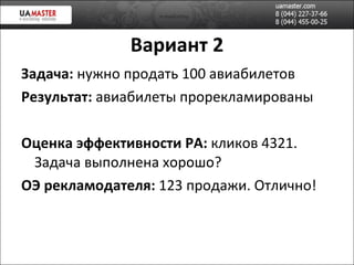 Вариант 2 Задача:  нужно продать 100 авиабилетов Результат:  авиабилеты прорекламированы Оценка эффективности РА:  кликов 4321. Задача выполнена хорошо? ОЭ рекламодателя:  123 продажи. Отлично! 