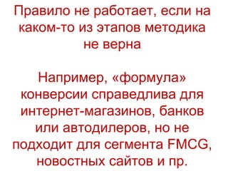 Правило не работает, если на каком-то из этапов методика не верна Например, «формула» конверсии  справедлива для интернет-магазинов, банков или автодилеров, но не подходит для сегмента  FMCG,  новостн ых сайтов и пр. 