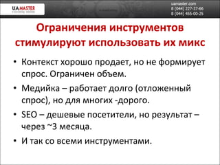 Ограничения инструментов стимулируют использовать их микс Контекст хорошо продает, но не формирует спрос. Ограничен объем. Медийка – работает долго (отложенный спрос), но для многих -дорого. SEO –  дешев ые посетители, но результат – через  ~ 3 месяца. И так со всеми инструментами. 