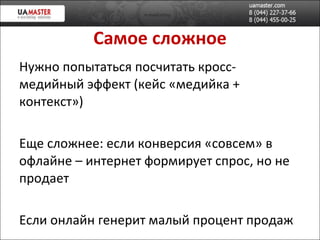 Самое сложное Нужно попытаться посчитать кросс-медийный эффект  ( кейс «медийка + контекст» ) Еще сложнее: если конверсия «совсем» в офлайне –  интернет формирует спрос, но не продает Если онлайн генерит мал ый процент продаж 