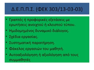 Δ.Ε.Π.Π.Σ. (ΦΕΚ 303/13-03-03) Γραπτές ή προφορικές εξετάσεις με ερωτήσεις ανοιχτού ή κλειστού τύπου. Ημιδομημένος δυναμικό διάλογος. Σχέδια εργασίας. Συστηματική παρατήρηση. Φάκελος εργασιών του μαθητή. Αυτοαξιολόγηση ή αξιολόγηση από τους συμμαθητές 