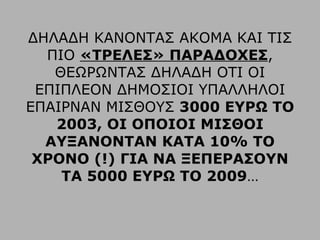 ΔΗΛΑΔΗ ΚΑΝΟΝΤΑΣ ΑΚΟΜΑ ΚΑΙ ΤΙΣ ΠΙΟ  «ΤΡΕΛΕΣ» ΠΑΡΑΔΟΧΕΣ , ΘΕΩΡΩΝΤΑΣ ΔΗΛΑΔΗ ΟΤΙ ΟΙ ΕΠΙΠΛΕΟΝ ΔΗΜΟΣΙΟΙ ΥΠΑΛΛΗΛΟΙ ΕΠΑΙΡΝΑΝ ΜΙΣΘΟΥΣ  3000 ΕΥΡΩ ΤΟ 2003, ΟΙ ΟΠΟΙΟΙ ΜΙΣΘΟΙ ΑΥΞΑΝΟΝΤΑΝ ΚΑΤΑ 10% ΤΟ ΧΡΟΝΟ (!) ΓΙΑ ΝΑ ΞΕΠΕΡΑΣΟΥΝ ΤΑ 5000 ΕΥΡΩ ΤΟ 2009 … 
