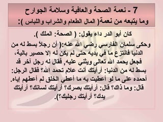 7  -  نعمة الصحة والعافية وسلامة الجوارح وما يتبعه من نعمة (  المال الطعام والشراب واللباس  ) :  كان أبو الدر داء يقول : (  الصحة :  الملك  ).  وحكى سلمان الفارسي رضي الله عنه :(  أن رجلاً بسط له من الدنيا فانتزع ما في يديه حتى لم يكن له إلا حصير بالية، فجعل يحمد الله تعالى ويثني عليه ,  فقال له رجل آخر قد بسط له من الدنيا :  أرأيتك أنت علام تحمد الله؟ فقال الرجل :  أحمده على ما لو أعطيت به ما أعطي الخلق لم أعطهم إياه .  قال :  وما ذاك؟ قال :  أرأيتك بصرك؟ أرأيتك لسانك؟ أرأيتك يدك؟ أرأيتك رجليك؟ ).  