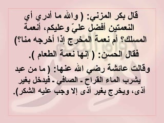 قال بكر المزني : (  والله ما أدري أي النعمتين أفضل عليّ وعليكم، أنعمة المسلك؟ أم نعمة المخرج إذا أخرجه منا؟ )  فقال الحسن : (  إنها نعمة الطعام  ).  وقالت عائشة رضي الله عنها :  (  ما من عبد يشرب الماء القراح ـ الصافي ـ فيدخل بغير أذى، ويخرج بغير أذى إلا وجب عليه الشكر ). 